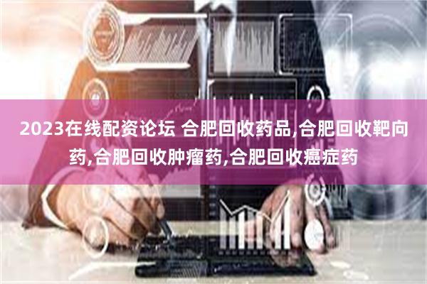 2023在线配资论坛 合肥回收药品,合肥回收靶向药,合肥回收肿瘤药,合肥回收癌症药
