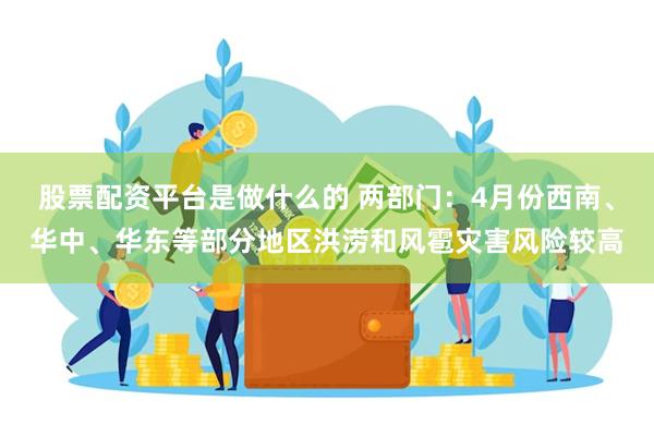 股票配资平台是做什么的 两部门：4月份西南、华中、华东等部分地区洪涝和风雹灾害风险较高