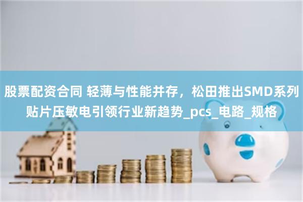 股票配资合同 轻薄与性能并存，松田推出SMD系列贴片压敏电引领行业新趋势_pcs_电路_规格