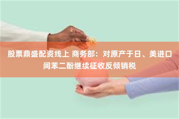 股票鼎盛配资线上 商务部：对原产于日、美进口间苯二酚继续征收反倾销税