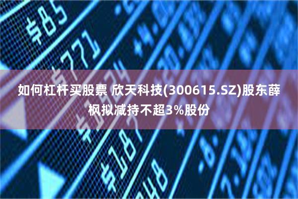 如何杠杆买股票 欣天科技(300615.SZ)股东薛枫拟减持不超3%股份