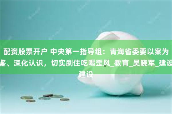 配资股票开户 中央第一指导组：青海省委要以案为鉴、深化认识，切实刹住吃喝歪风_教育_吴晓军_建设