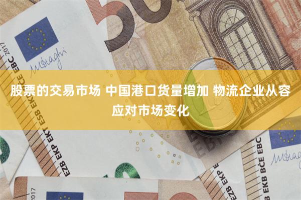 股票的交易市场 中国港口货量增加 物流企业从容应对市场变化