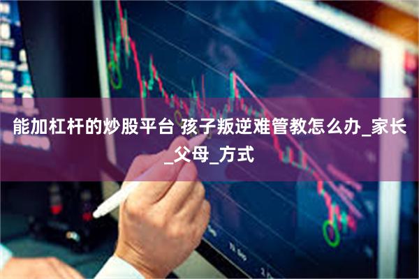 能加杠杆的炒股平台 孩子叛逆难管教怎么办_家长_父母_方式
