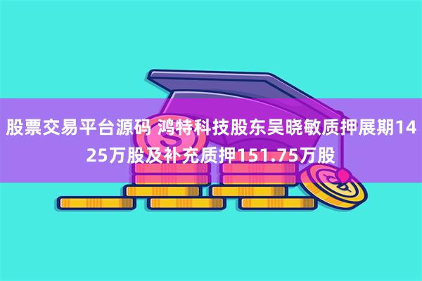 股票交易平台源码 鸿特科技股东吴晓敏质押展期1425万股及补充质押151.75万股