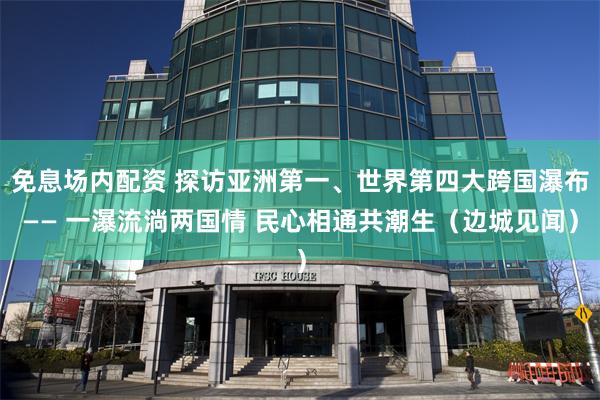 免息场内配资 探访亚洲第一、世界第四大跨国瀑布—— 一瀑流淌两国情 民心相通共潮生（边城见闻）