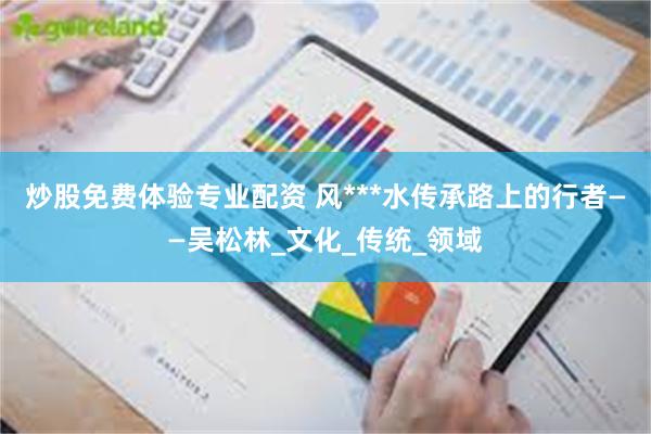炒股免费体验专业配资 风***水传承路上的行者——吴松林_文化_传统_领域