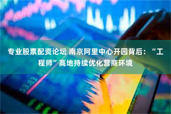 专业股票配资论坛 南京阿里中心开园背后：“工程师”高地持续优化营商环境