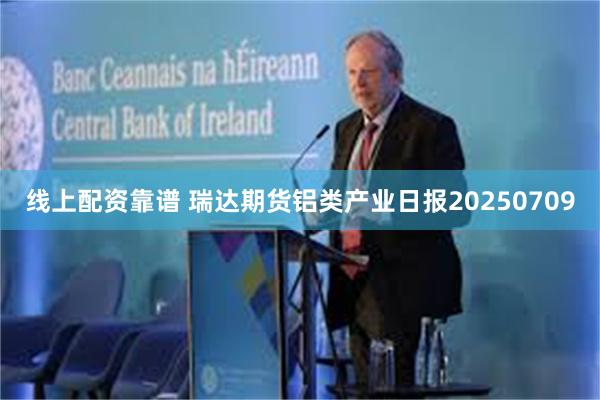 线上配资靠谱 瑞达期货铝类产业日报20250709