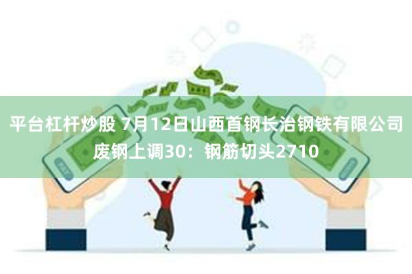 平台杠杆炒股 7月12日山西首钢长治钢铁有限公司废钢上调30：钢筋切头2710