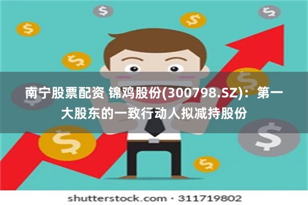 南宁股票配资 锦鸡股份(300798.SZ)：第一大股东的一致行动人拟减持股份