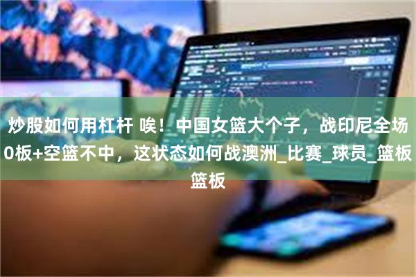 炒股如何用杠杆 唉！中国女篮大个子，战印尼全场0板+空篮不中，这状态如何战澳洲_比赛_球员_篮板