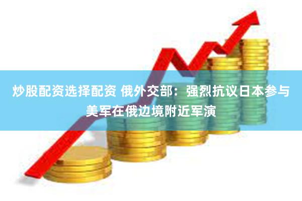 炒股配资选择配资 俄外交部：强烈抗议日本参与美军在俄边境附近军演