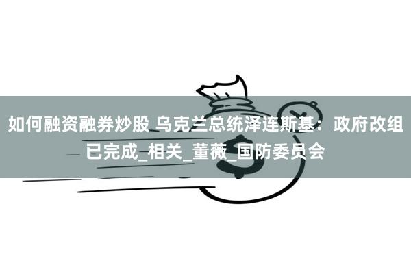 如何融资融券炒股 乌克兰总统泽连斯基：政府改组已完成_相关_董薇_国防委员会