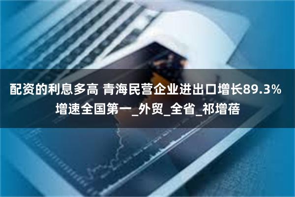 配资的利息多高 青海民营企业进出口增长89.3% 增速全国第一_外贸_全省_祁增蓓