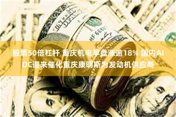股票50倍杠杆 重庆机电早盘涨逾18% 国内AIDC迎来催化重庆康明斯为发动机供应商