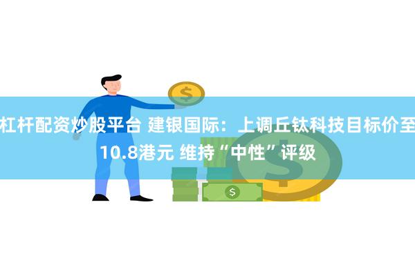 杠杆配资炒股平台 建银国际：上调丘钛科技目标价至10.8港元 维持“中性”评级