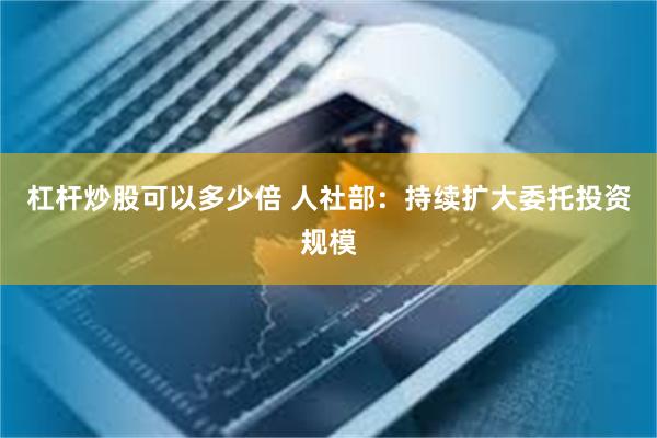 杠杆炒股可以多少倍 人社部：持续扩大委托投资规模