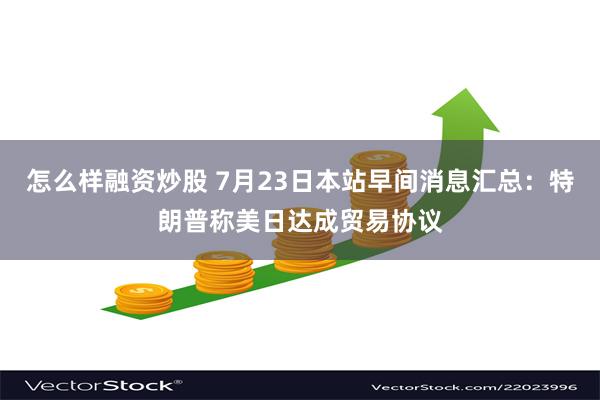 怎么样融资炒股 7月23日本站早间消息汇总：特朗普称美日达成贸易协议