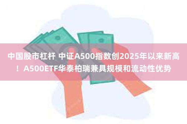 中国股市杠杆 中证A500指数创2025年以来新高！A500ETF华泰柏瑞兼具规模和流动性优势