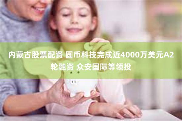 内蒙古股票配资 圆币科技完成近4000万美元A2轮融资 众安国际等领投
