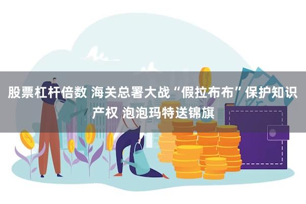 股票杠杆倍数 海关总署大战“假拉布布”保护知识产权 泡泡玛特送锦旗