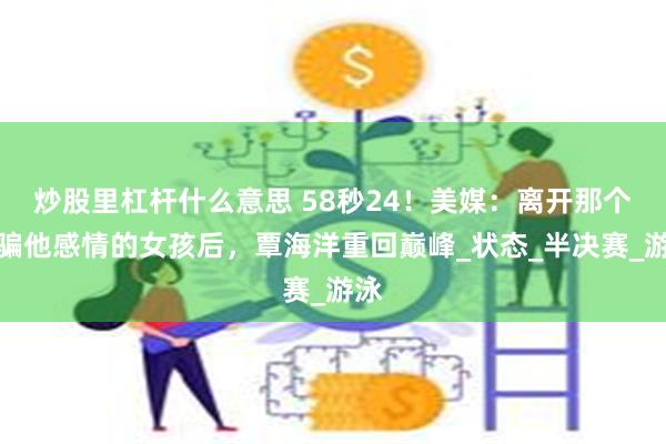 炒股里杠杆什么意思 58秒24！美媒：离开那个欺骗他感情的女孩后，覃海洋重回巅峰_状态_半决赛_游泳