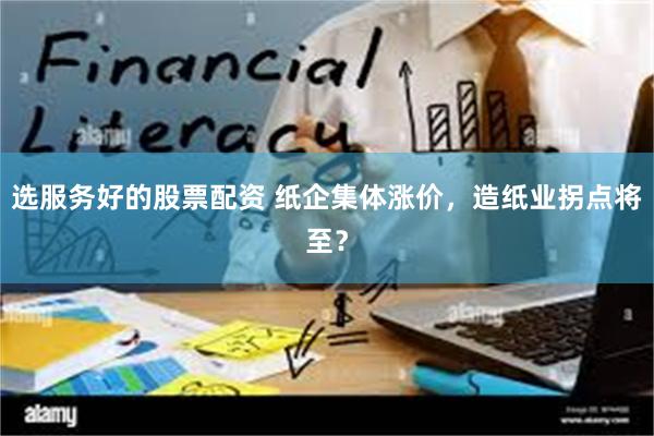 选服务好的股票配资 纸企集体涨价，造纸业拐点将至？
