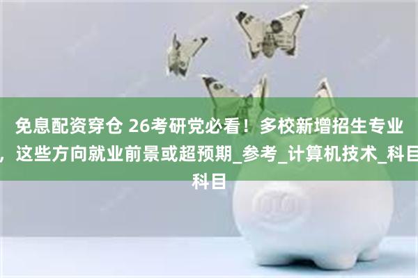 免息配资穿仓 26考研党必看！多校新增招生专业，这些方向就业前景或超预期_参考_计算机技术_科目