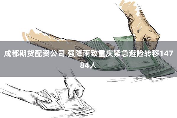 成都期货配资公司 强降雨致重庆紧急避险转移14784人