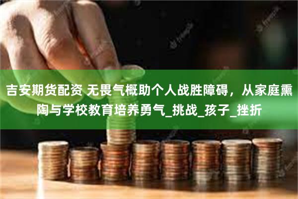 吉安期货配资 无畏气概助个人战胜障碍，从家庭熏陶与学校教育培养勇气_挑战_孩子_挫折