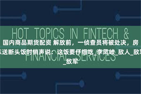 国内商品期货配资 解放前，一侦查员将被处决，房东送断头饭时悄声说：这饭要仔细吃_李凤岐_敌人_敌军