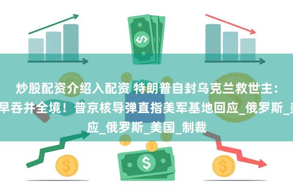 炒股配资介绍入配资 特朗普自封乌克兰救世主：没我普京早吞并全境！普京核导弹直指美军基地回应_俄罗斯_美国_制裁