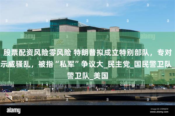 股票配资风险零风险 特朗普拟成立特别部队，专对全国示威骚乱，被指“私军”争议大_民主党_国民警卫队_美国