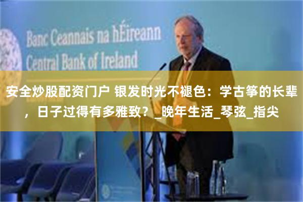 安全炒股配资门户 银发时光不褪色：学古筝的长辈，日子过得有多雅致？_晚年生活_琴弦_指尖