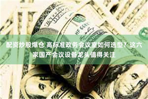配资炒股爆仓 高标准政务会议室如何选型？这六家国产会议设备龙头值得关注