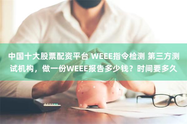 中国十大股票配资平台 WEEE指令检测 第三方测试机构，做一份WEEE报告多少钱？时间要多久